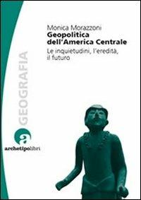 Geopolitica dell'America centrale. Le inquietudini, l'eredità, il futuro - Monica Morazzoni - copertina