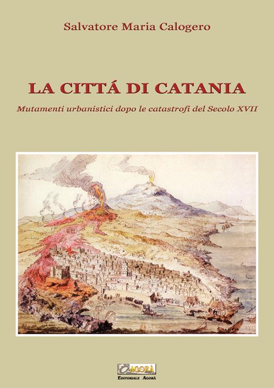 La città di Catania. Mutamenti urbanistici dopo le catastrofi del secolo XVII - Salvatore Maria Calogero - copertina