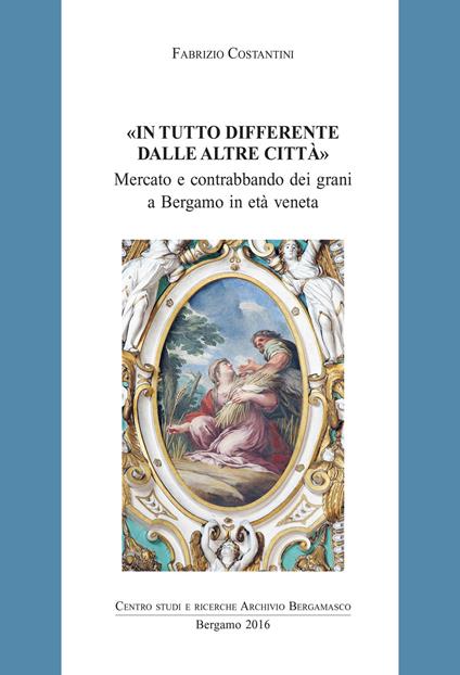 In tutto differente dalle altre città. Mercato e contrabbando di grani a Bergamo in età veneta - Fabrizio Costantini - copertina