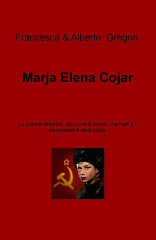 Marja Elena Cojar. La grande dittatrice, dal cuore di donna, che tradì gli insegnamenti della storia - Francesca Gregori,Alberto Gregori - copertina