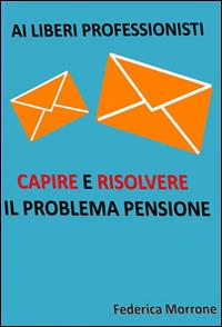 Ai liberi professionisti. Capire e risolvere il problema pensioni - Federica Morrone - ebook