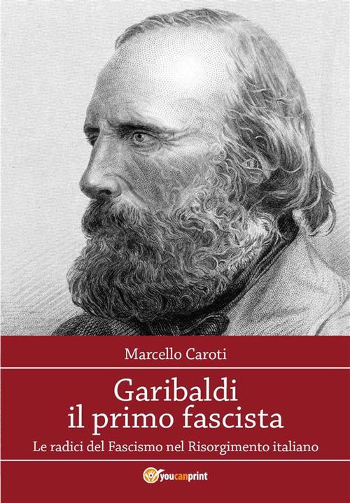 Garibaldi il primo fascista. Le radici del fascismo nel Risorgimento italiano - Marcello Caroti - ebook