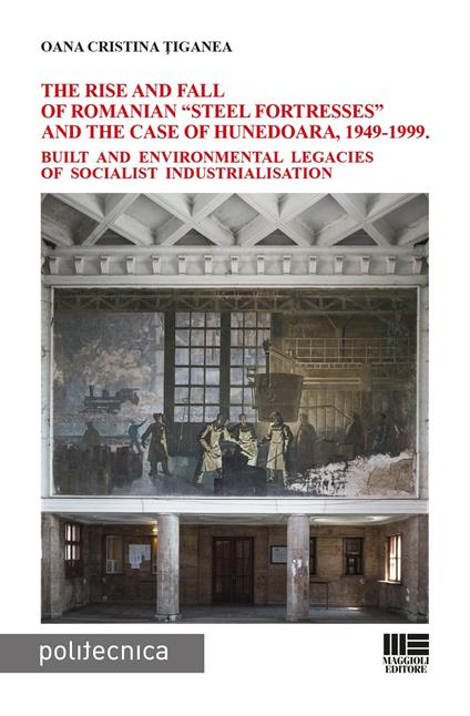 The rise and fall of Romanian «steel fortresses» and the case of Hunedoara, 1949-1999. Built and environmental legacies of socialist industrialisation - Oana Cristina Ţiganea - copertina