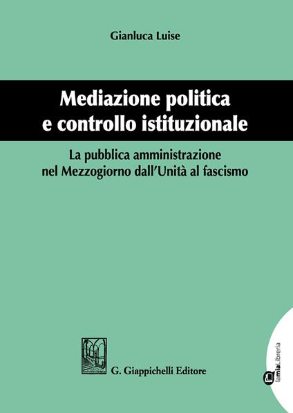 Mediazione politica e controllo istituzionale. La pubblica amministrazione nel Mezzogiorno dall'Unità al Fascismo - Gianluca Luise - copertina