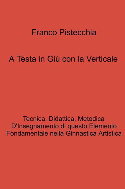 A testa in giù con la verticale. tecnica, didattica, metodica d'insegnamento di questo elemento fondamentale nella ginnastica artistica - Franco Pistecchia - copertina