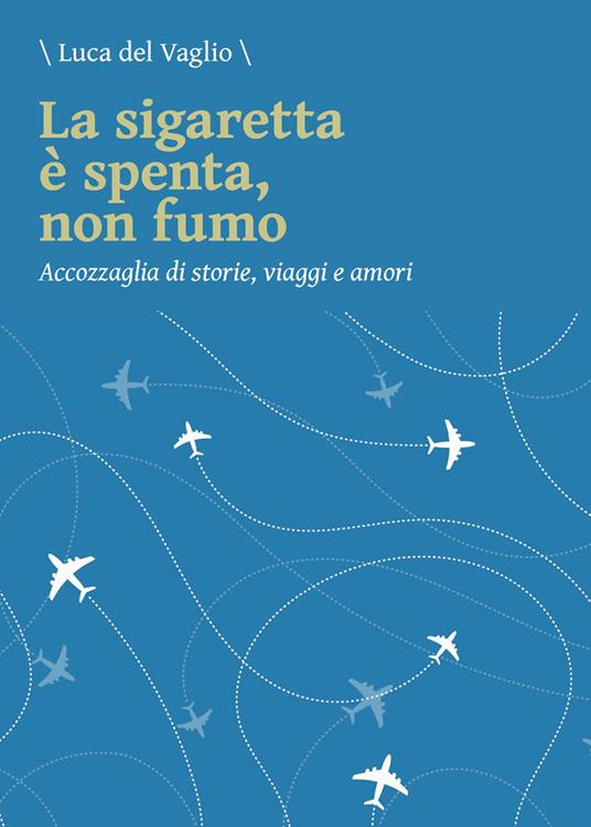 La sigaretta è spenta, non fumo. Accozzaglia di storie, viaggi e amori - Luca Del Vaglio - copertina