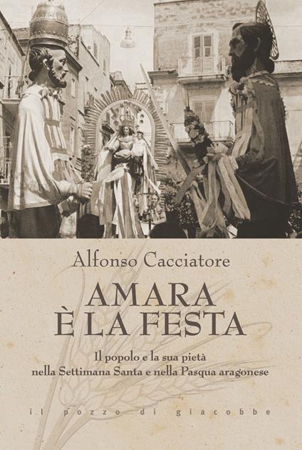 Amara è la festa. Il popolo e la sua pietà nella Settimana Santa e nella Pasqua aragonese - Alfonso Cacciatore - copertina