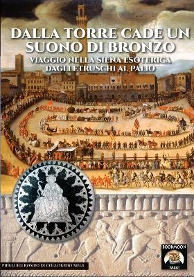 Dalla torre cade un suono di bronzo. Viaggio nella Siena esoterica dagli etruschi al palio - Pierluigi Romeo Di Colloredo Mels - copertina