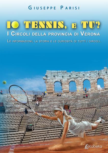 Io tennis, e tu? I circoli della provincia di Verona. Le informazioni, la storia e le curiosità di tutti i circoli - Giuseppe Parisi - copertina