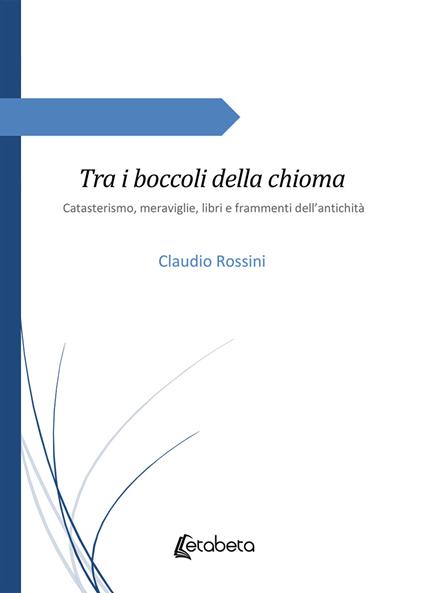 Tra i boccoli della chioma. Catasterismo, meraviglie, libri e frammenti dell'antichità - Claudio Rossini - copertina