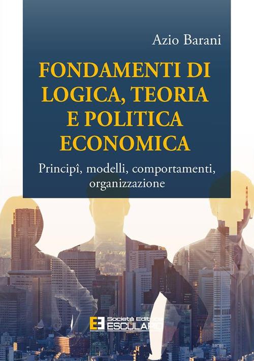 Fondamenti di logica, teoria e politica economica. Principî, modelli, comportamenti, organizzazione - Azio Barani - copertina