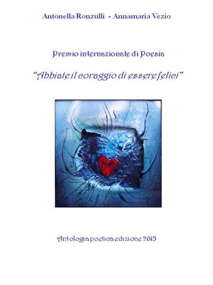 «Abbiate il coraggio di essere felici». Premio internazionale di poesia. Antologia poetica 2015 - Antonella Ronzulli,Annamaria Vezio - copertina