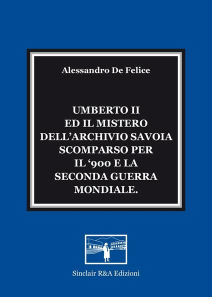Umberto II ed il mistero dell'Archivio Savoia scomparso per il '900 e la seconda guerra mondiale - Alessandro De Felice - copertina