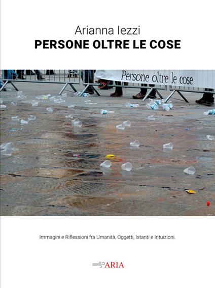 Persone oltre le cose. Immagini e riflessioni fra umanità, oggetti, istanti e intuizioni - Arianna Iezzi - copertina