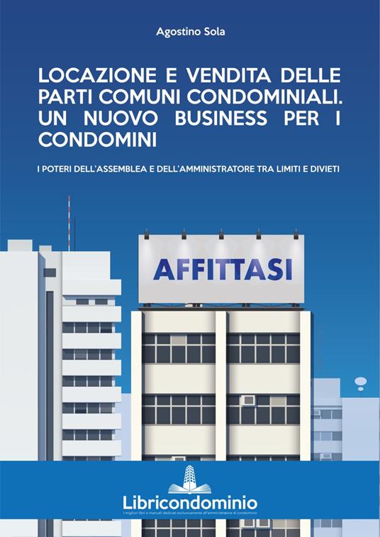 Locazione e vendita delle parti comuni condominiali. Un nuovo business per i condomini. I poteri dell'assemblea e dell'amministratore di condominio - Agostino Sola - copertina