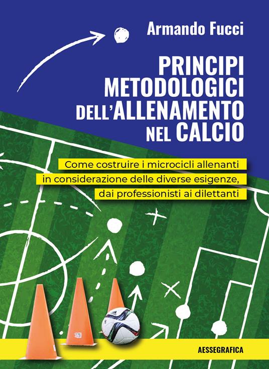 Principi metodologici dell'allenamento nel calcio. Come costruire i microcicli allenanti in considerazione delle diverse esigenze, dai professionisti ai dilettanti - Armando Fucci - copertina