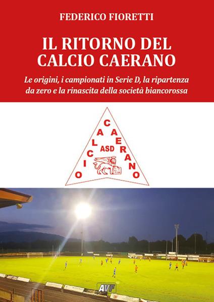 Il ritorno al calcio caerano. Le origini, i campionati in Serie D, la ripartenza da zero e la rinascita della società biancorossa - Federico Fioretti - copertina