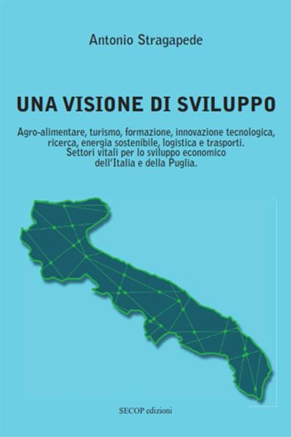 Una visione di sviluppo. Agro-alimentare, turismo, formazione, innovazione tecnologica, ricerca, energia sostenibile, logistica e trasporti. Settori vitali per lo sviluppo economico dell’Italia e della Puglia - Antonio Stragapede - copertina