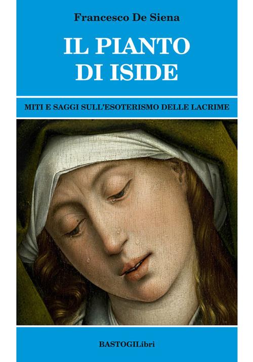 Il pianto di Iside. Miti e saggi sull'esoterismo delle lacrime - Francesco De Siena - copertina