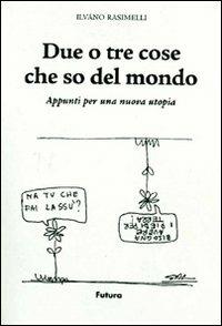 Due o tre cose che so del mondo. Appunti per una nuova utopia. Ediz. illustrata - Ilvano Rasimelli - copertina