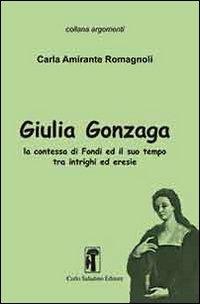 Giulia Gonzaga. La contessa di Fondi e il suo tempo. Tra intrighi ed eresie - Carla Amirante Romagnoli - copertina