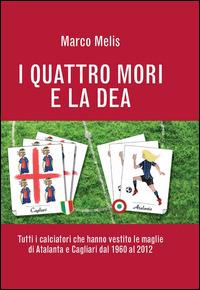 I quattro mori e la dea. Tutti i calciatori che hanno vestito le maglie di Atalanta e Cagliari dal 1960 al 2012 - Marco Melis - copertina