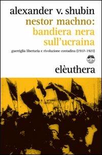 Nestor Machno. Bandiera nera sull'Ucraina. Guerriglia libertaria e rivoluzione contadina (1917-1921) - Alexander Vladlenovic Shubin - copertina