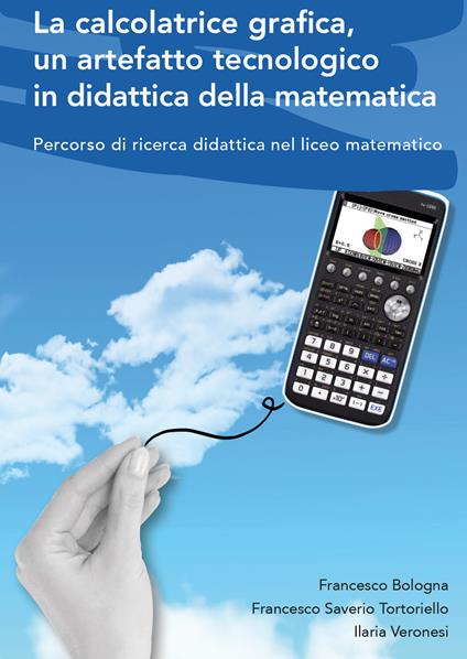 La calcolatrice grafica, un artefatto tecnologico in didattica della matematica. Percorso di ricerca didattica nel liceo matematico - Francesco Bologna,Francesco Saverio Tortoriello,Ilaria Veronesi - copertina