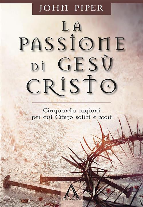 La passione di Gesù Cristo. Cinquanta ragioni per cui Cristo soffrì e morì - John Piper,Antonio Morlino,Mara Sella - ebook