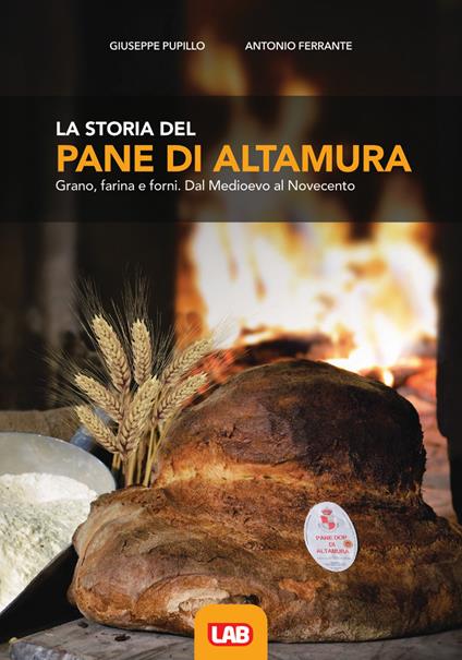 La storia del pane di Altamura. Grano, farina e forni. Dal Medioevo al Novecento - Giuseppe Pupillo,Antonio Ferrante - copertina