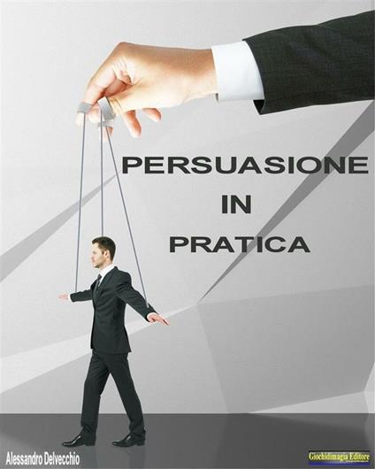 Persuasione in pratica. Principi, metodi e strategie di persuasione messi in pratica - Alessandro Delvecchio - ebook