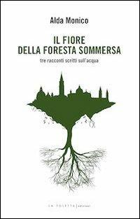 Il fiore della foresta sommersa. Tre racconti scritti sull'acqua - Alda Monico - copertina