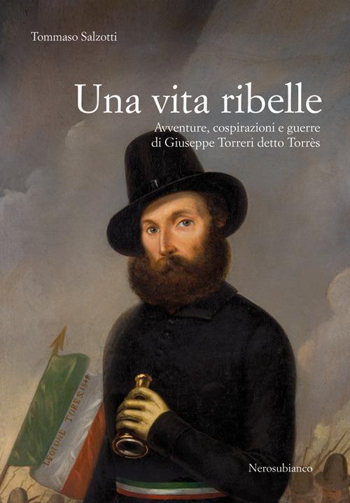 Una vita ribelle. Avventure, cospirazioni e guerre di Giuseppe Torreri detto Torrès - Tommaso Salzotti - copertina