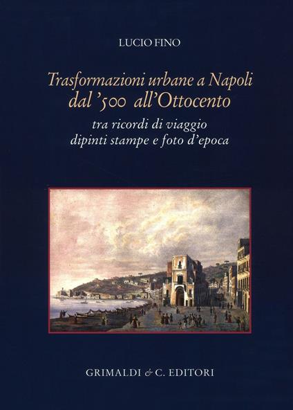 Trasformazioni urbane a Napoli dal '500 all'Ottocento. tra ricordi di viaggio dipinti stampe e foto d'epoca. Ediz. illustrata - Lucio Fino - copertina