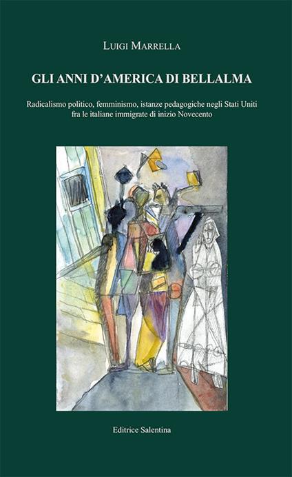 Gli anni d'America di Bellalma. Radicalismo politico, femminismo, istanze pedagogiche negli Stati Uniti fra le italiane immigrate di inizio Novecento - Luigi Marrella - copertina