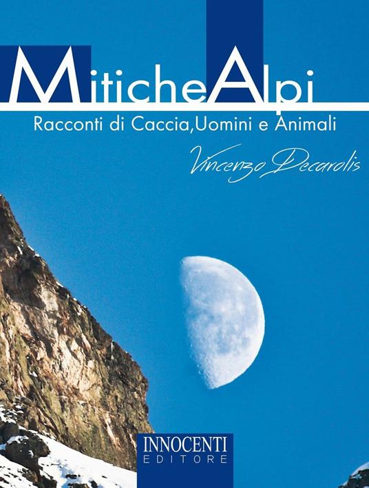 Mitiche alpi. Racconti di caccia, uomini e animali - Vincenzo Decarolis - copertina