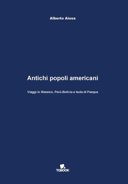 Antichi popoli americani. Viaggi in Messico, Perù-Bolivia e Isola di Pasqua - Alberto Aiosa - copertina