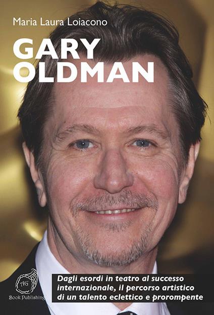 Gary Oldman. Dagli esordi in teatro al successo internazionale, il percorso artistico di un talento eclettico e prorompente - Maria Laura Loiacono - copertina