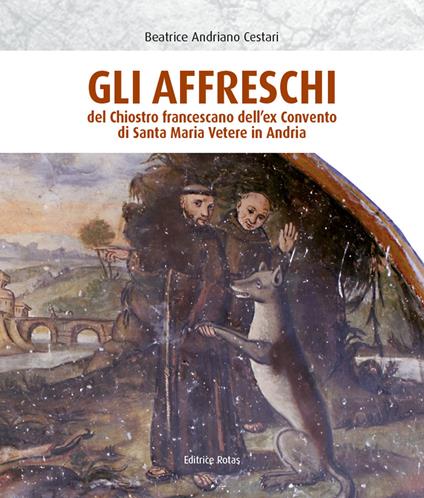 Gli affreschi del chiostro francescano dell'ex Convento di Santa Maria Vetere in Andria. Ediz. illustrata - Beatrice Andriano Cestari - copertina