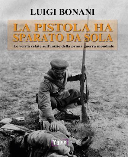 La pistola ha sparato da sola. Le verità celate sull'inizio della prima guerra mondiale - Luigi Bonani - copertina