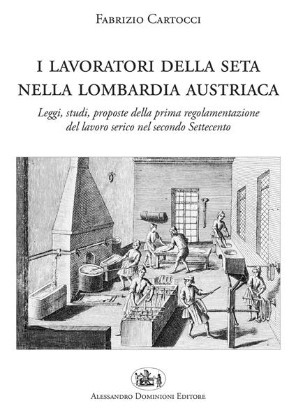 I lavoratori della seta nella Lombardia austriaca. Leggi, studi, proposte della prima regolamentazione del lavoro serico nel secondo Settecento - Fabrizio Cartocci - copertina