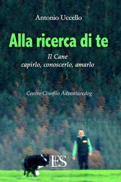 Alla ricerca di te. Il cane: capirlo, conoscerlo, amarlo. Centro Cinofilo Adventuredog - Antonio Uccello - copertina