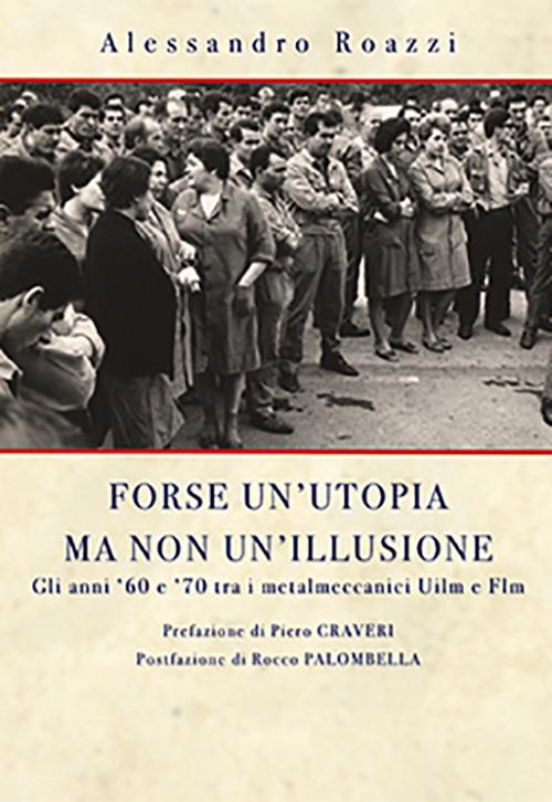 Forse un'utopia ma non un'illusione. Gli anni '60 e '70 tra i metalmeccanici Uilm e Flm - Alessandro Roazzi - copertina