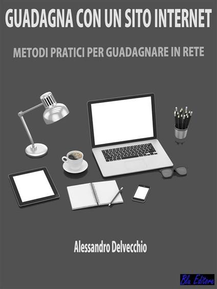 Guadagna con un sito internet. Metodi pratici per guadagnare in rete - Alessandro Delvecchio - ebook