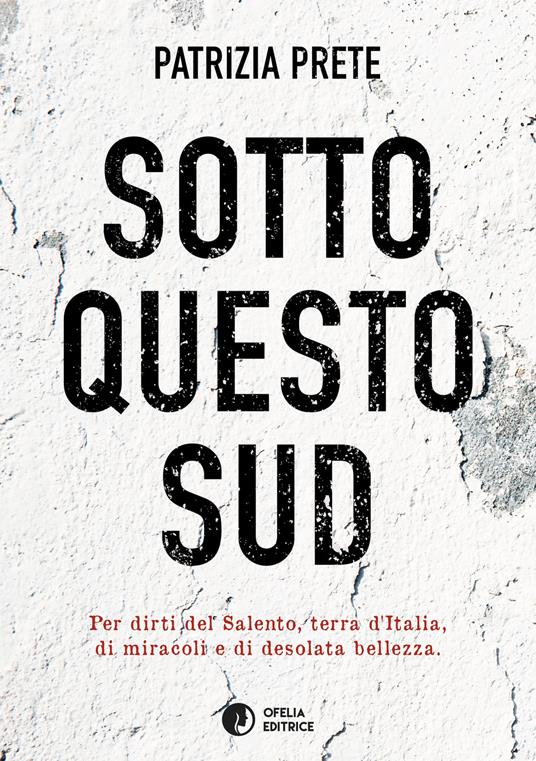 Sotto questo sud. Per dirti del salento, terra d’Italia, di miracoli e di desolata bellezza - Patrizia Prete - copertina