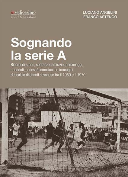 Sognando la serie A. Ricordi i storie, speranze, amicizie, personaggi, aneddoti, curiosità, emozioni ed immagini del calcio dilettanti savonese tra il 1950 e il 1970 - Luciano Angelini,Franco Astengo - copertina