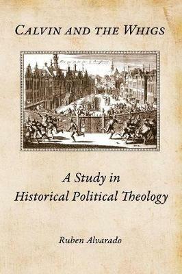 Calvin and the Whigs: A Study in Historical Political Theology - Ruben Alvarado - cover