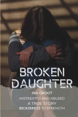 Broken Daughter: A true story: mistreated and abused. From brokenness to strength. - Ina Groot - cover