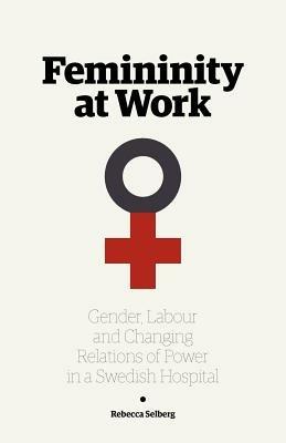 Femininity at Work: Gender, Labour, and Changing Relations of Power in a Swedish Hospital - Rebecca Selberg - cover