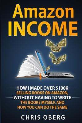 Amazon Income: How I Made Over $100K Selling Books On Amazon, Without Having To Write The Books Myself, And How You Can Do The Same - Chris Oberg - cover